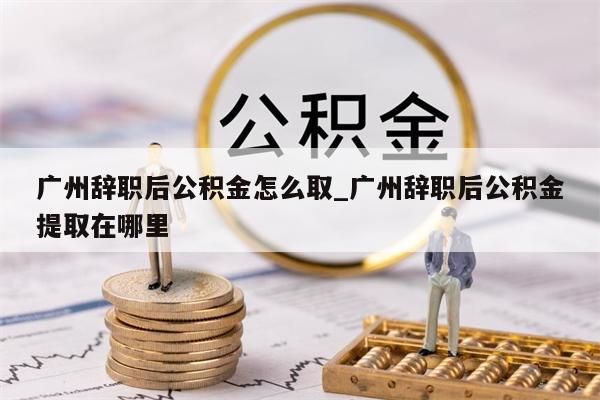 广州辞职后公积金怎么取_广州辞职后公积金提取在哪里